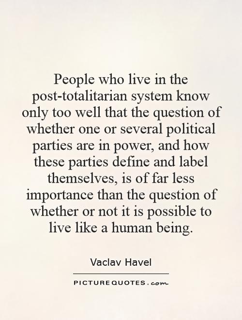 People who live in the post-totalitarian system know only too well that the question of whether one or several political parties are in power, and how these parties define and label themselves, is of far less importance than the question of whether or not it is possible to live like a human being Picture Quote #1