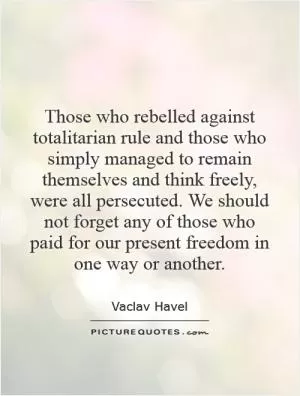Those who rebelled against totalitarian rule and those who simply managed to remain themselves and think freely, were all persecuted. We should not forget any of those who paid for our present freedom in one way or another Picture Quote #1