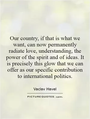 Our country, if that is what we want, can now permanently radiate love, understanding, the power of the spirit and of ideas. It is precisely this glow that we can offer as our specific contribution to international politics Picture Quote #1