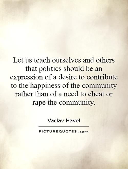 Let us teach ourselves and others that politics should be an expression of a desire to contribute to the happiness of the community rather than of a need to cheat or rape the community Picture Quote #1