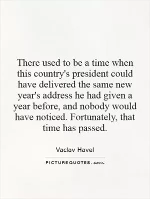 There used to be a time when this country's president could have delivered the same new year's address he had given a year before, and nobody would have noticed. Fortunately, that time has passed Picture Quote #1
