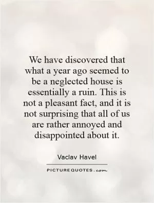 We have discovered that what a year ago seemed to be a neglected house is essentially a ruin. This is not a pleasant fact, and it is not surprising that all of us are rather annoyed and disappointed about it Picture Quote #1
