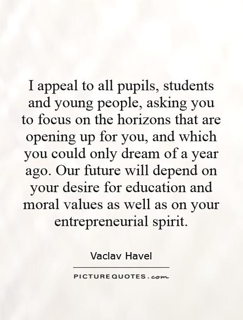 I appeal to all pupils, students and young people, asking you to focus on the horizons that are opening up for you, and which you could only dream of a year ago. Our future will depend on your desire for education and moral values as well as on your entrepreneurial spirit Picture Quote #1