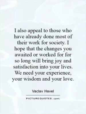 I also appeal to those who have already done most of their work for society. I hope that the changes you awaited or worked for for so long will bring joy and satisfaction into your lives. We need your experience, your wisdom and your love Picture Quote #1