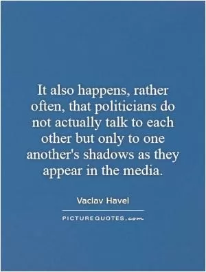 It also happens, rather often, that politicians do not actually talk to each other but only to one another's shadows as they appear in the media Picture Quote #1