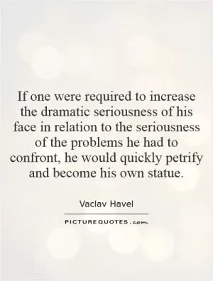 If one were required to increase the dramatic seriousness of his face in relation to the seriousness of the problems he had to confront, he would quickly petrify and become his own statue Picture Quote #1