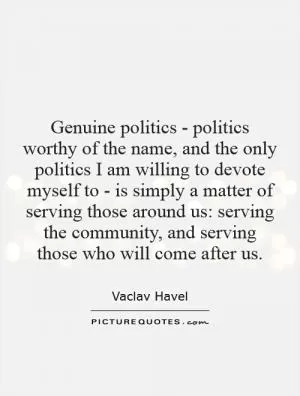 Genuine politics - politics worthy of the name, and the only politics I am willing to devote myself to - is simply a matter of serving those around us: serving the community, and serving those who will come after us Picture Quote #1