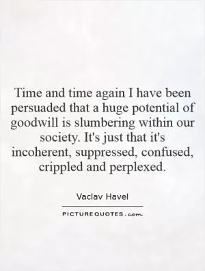 Time and time again I have been persuaded that a huge potential of goodwill is slumbering within our society. It's just that it's incoherent, suppressed, confused, crippled and perplexed Picture Quote #1