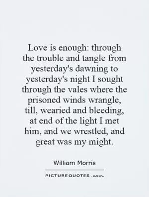 Love is enough: through the trouble and tangle from yesterday's dawning to yesterday's night I sought through the vales where the prisoned winds wrangle, till, wearied and bleeding, at end of the light I met him, and we wrestled, and great was my might Picture Quote #1