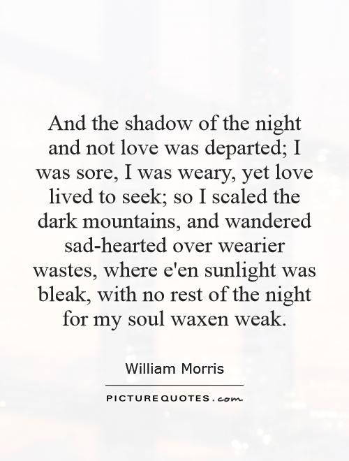And the shadow of the night and not love was departed; I was sore, I was weary, yet love lived to seek; so I scaled the dark mountains, and wandered sad-hearted over wearier wastes, where e'en sunlight was bleak, with no rest of the night for my soul waxen weak Picture Quote #1