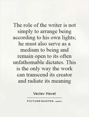 The role of the writer is not simply to arrange being according to his own lights; he must also serve as a medium to being and remain open to its often unfathomable dictates. This is the only way the work can transcend its creator and radiate its meaning Picture Quote #1