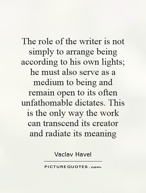 The role of the writer is not simply to arrange being according to his own lights; he must also serve as a medium to being and remain open to its often unfathomable dictates. This is the only way the work can transcend its creator and radiate its meaning Picture Quote #1