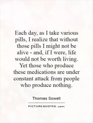 Each day, as I take various pills, I realize that without those pills I might not be alive - and, if I were, life would not be worth living. Yet those who produce these medications are under constant attack from people who produce nothing Picture Quote #1