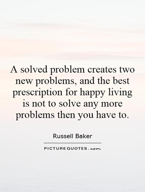 A solved problem creates two new problems, and the best prescription for happy living is not to solve any more problems then you have to Picture Quote #1