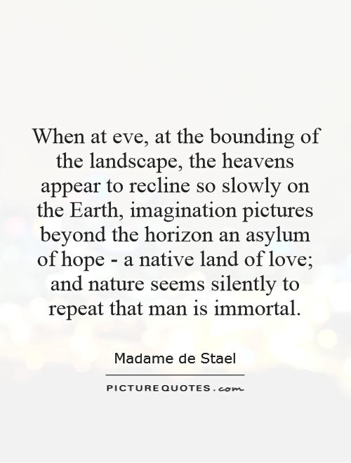 When at eve, at the bounding of the landscape, the heavens appear to recline so slowly on the Earth, imagination pictures beyond the horizon an asylum of hope - a native land of love; and nature seems silently to repeat that man is immortal Picture Quote #1