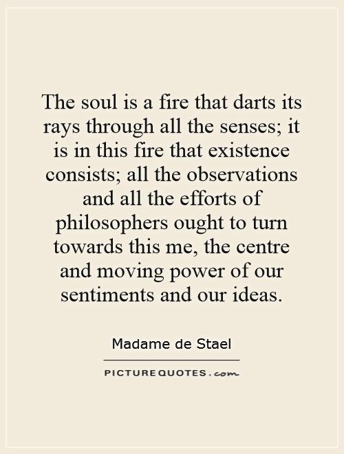 The soul is a fire that darts its rays through all the senses; it is in this fire that existence consists; all the observations and all the efforts of philosophers ought to turn towards this me, the centre and moving power of our sentiments and our ideas Picture Quote #1