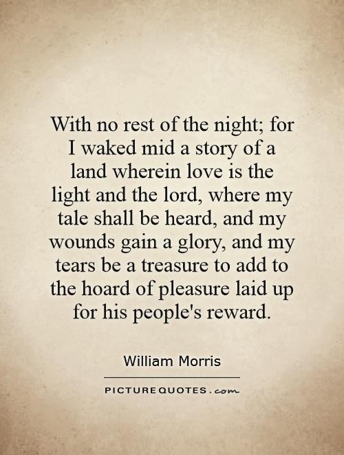 With no rest of the night; for I waked mid a story of a land wherein love is the light and the lord, where my tale shall be heard, and my wounds gain a glory, and my tears be a treasure to add to the hoard of pleasure laid up for his people's reward Picture Quote #1