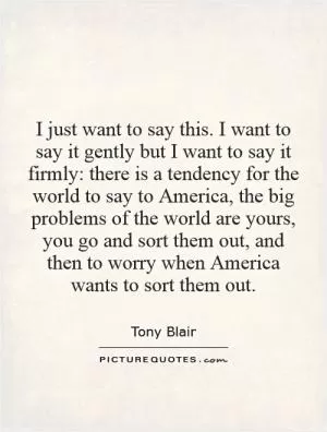 I just want to say this. I want to say it gently but I want to say it firmly: there is a tendency for the world to say to America, the big problems of the world are yours, you go and sort them out, and then to worry when America wants to sort them out Picture Quote #1