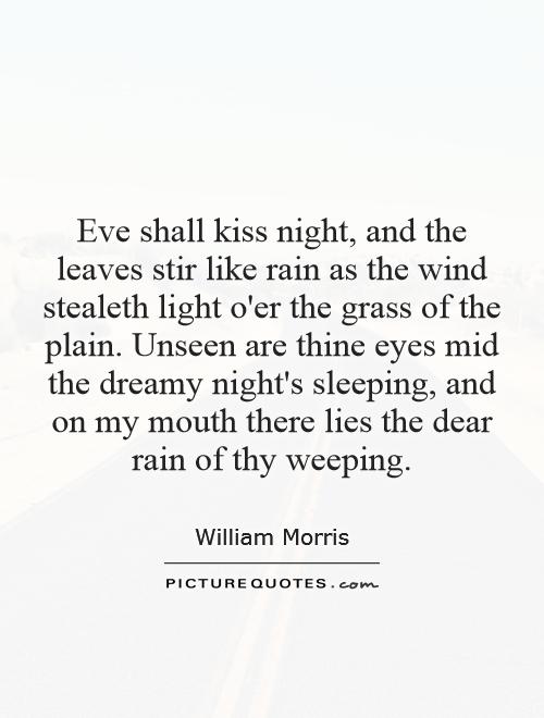 Eve shall kiss night, and the leaves stir like rain as the wind stealeth light o'er the grass of the plain. Unseen are thine eyes mid the dreamy night's sleeping, and on my mouth there lies the dear rain of thy weeping Picture Quote #1