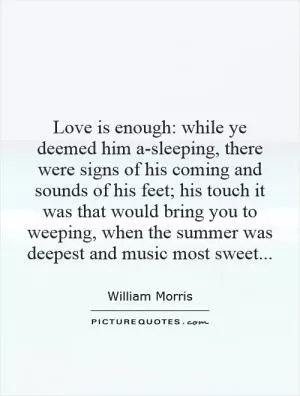 Love is enough: while ye deemed him a-sleeping, there were signs of his coming and sounds of his feet; his touch it was that would bring you to weeping, when the summer was deepest and music most sweet Picture Quote #1
