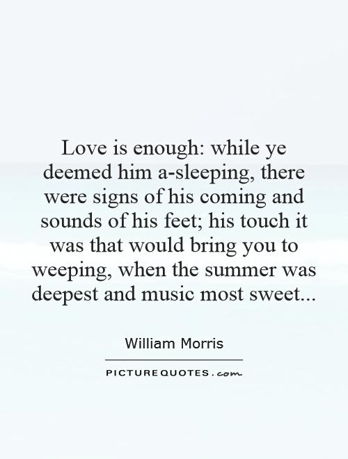 Love is enough: while ye deemed him a-sleeping, there were signs of his coming and sounds of his feet; his touch it was that would bring you to weeping, when the summer was deepest and music most sweet Picture Quote #1