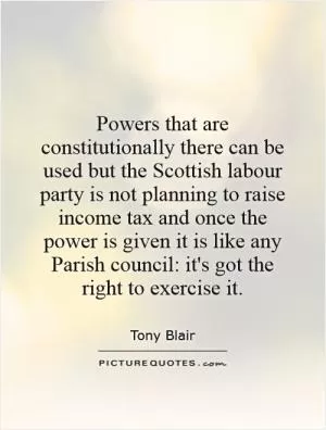 Powers that are constitutionally there can be used but the Scottish labour party is not planning to raise income tax and once the power is given it is like any Parish council: it's got the right to exercise it Picture Quote #1