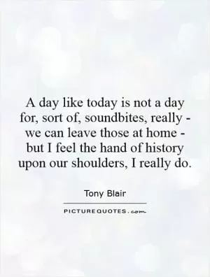 A day like today is not a day for, sort of, soundbites, really - we can leave those at home - but I feel the hand of history upon our shoulders, I really do Picture Quote #1