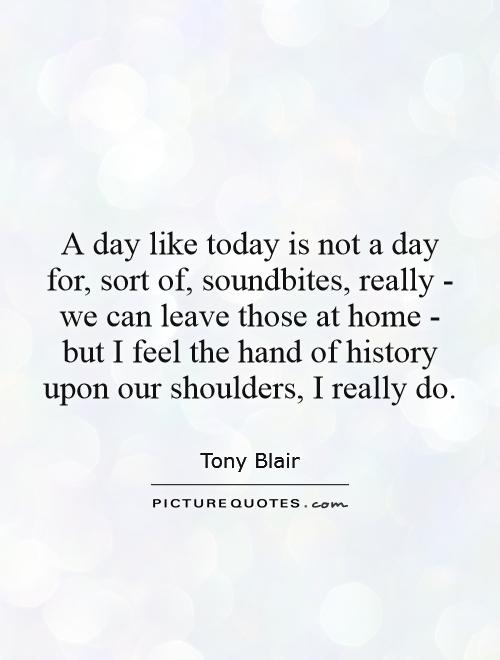 A day like today is not a day for, sort of, soundbites, really - we can leave those at home - but I feel the hand of history upon our shoulders, I really do Picture Quote #1