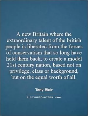 A new Britain where the extraordinary talent of the british people is liberated from the forces of conservatism that so long have held them back, to create a model 21st century nation, based not on privilege, class or background, but on the equal worth of all Picture Quote #1