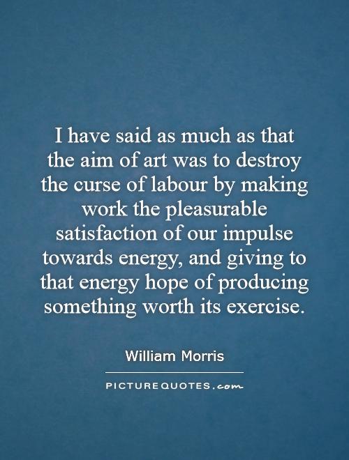 I have said as much as that the aim of art was to destroy the curse of labour by making work the pleasurable satisfaction of our impulse towards energy, and giving to that energy hope of producing something worth its exercise Picture Quote #1