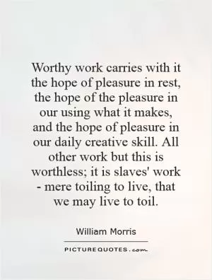 Worthy work carries with it the hope of pleasure in rest, the hope of the pleasure in our using what it makes, and the hope of pleasure in our daily creative skill. All other work but this is worthless; it is slaves' work - mere toiling to live, that we may live to toil Picture Quote #1
