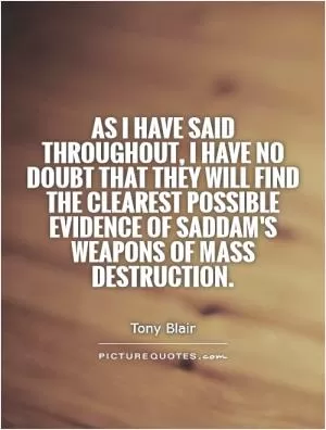 As I have said throughout, I have no doubt that they will find the clearest possible evidence of Saddam's weapons of mass destruction Picture Quote #1