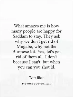 What amazes me is how many people are happy for Saddam to stay. They ask why we don't get rid of Mugabe, why not the Burmese lot. Yes, let's get rid of them all. I don't because I can't, but when you can you should Picture Quote #1