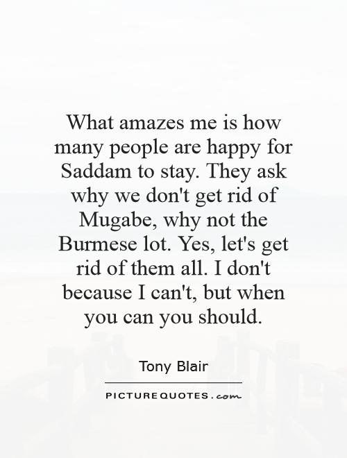 What amazes me is how many people are happy for Saddam to stay. They ask why we don't get rid of Mugabe, why not the Burmese lot. Yes, let's get rid of them all. I don't because I can't, but when you can you should Picture Quote #1