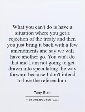 What you can't do is have a situation where you get a rejection of the treaty and then you just bring it back with a few amendments and say we will have another go. You can't do that and I am not going to get drawn into speculating the way forward because I don't intend to lose the referendum Picture Quote #1