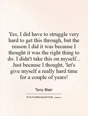 Yes, I did have to struggle very hard to get this through, but the reason I did it was because I thought it was the right thing to do. I didn't take this on myself... Just because I thought, 'let's give myself a really hard time for a couple of years! Picture Quote #1