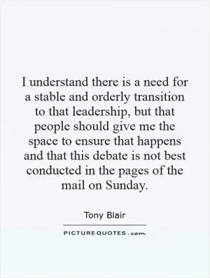 I understand there is a need for a stable and orderly transition to that leadership, but that people should give me the space to ensure that happens and that this debate is not best conducted in the pages of the mail on Sunday Picture Quote #1