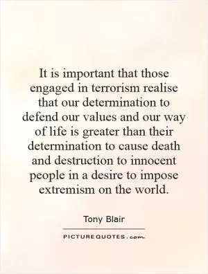 It is important that those engaged in terrorism realise that our determination to defend our values and our way of life is greater than their determination to cause death and destruction to innocent people in a desire to impose extremism on the world Picture Quote #1