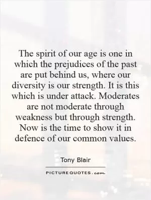 The spirit of our age is one in which the prejudices of the past are put behind us, where our diversity is our strength. It is this which is under attack. Moderates are not moderate through weakness but through strength. Now is the time to show it in defence of our common values Picture Quote #1