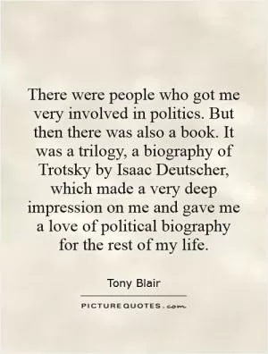 There were people who got me very involved in politics. But then there was also a book. It was a trilogy, a biography of Trotsky by Isaac Deutscher, which made a very deep impression on me and gave me a love of political biography for the rest of my life Picture Quote #1
