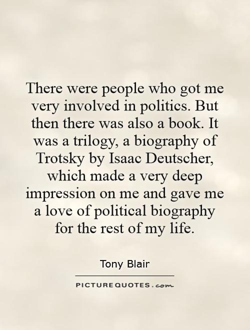 There were people who got me very involved in politics. But then there was also a book. It was a trilogy, a biography of Trotsky by Isaac Deutscher, which made a very deep impression on me and gave me a love of political biography for the rest of my life Picture Quote #1