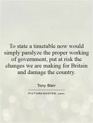 To state a timetable now would simply paralyze the proper working of government, put at risk the changes we are making for Britain and damage the country Picture Quote #1