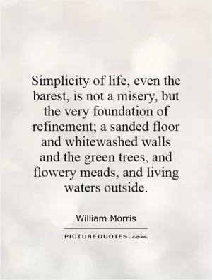 Simplicity of life, even the barest, is not a misery, but the very foundation of refinement; a sanded floor and whitewashed walls and the green trees, and flowery meads, and living waters outside Picture Quote #1
