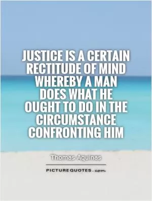 Justice is a certain rectitude of mind whereby a man does what he ought to do in the circumstance confronting him Picture Quote #1
