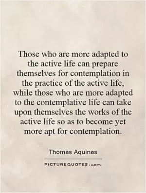 Those who are more adapted to the active life can prepare themselves for contemplation in the practice of the active life, while those who are more adapted to the contemplative life can take upon themselves the works of the active life so as to become yet more apt for contemplation Picture Quote #1