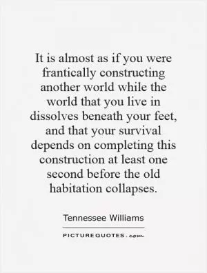 It is almost as if you were frantically constructing another world while the world that you live in dissolves beneath your feet, and that your survival depends on completing this construction at least one second before the old habitation collapses Picture Quote #1