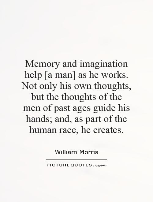 Memory and imagination help [a man] as he works. Not only his own thoughts, but the thoughts of the men of past ages guide his hands; and, as part of the human race, he creates Picture Quote #1
