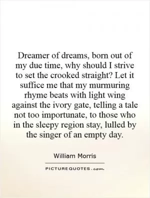 Dreamer of dreams, born out of my due time, why should I strive to set the crooked straight? Let it suffice me that my murmuring rhyme beats with light wing against the ivory gate, telling a tale not too importunate, to those who in the sleepy region stay, lulled by the singer of an empty day Picture Quote #1