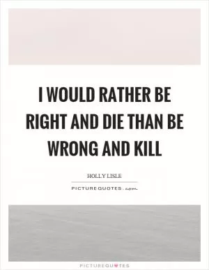 I would rather be right and die than be wrong and kill Picture Quote #1