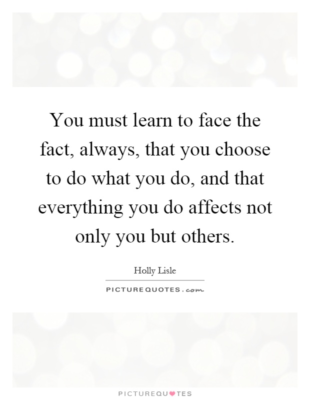You must learn to face the fact, always, that you choose to do what you do, and that everything you do affects not only you but others Picture Quote #1